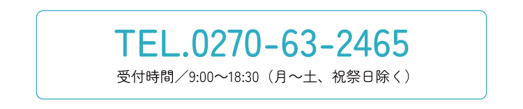 TEL0270-63-2465 受付時間／9:00～18:30（月～土、祝祭日除く）